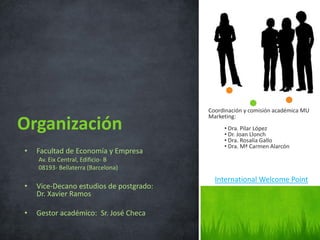 Coordinación y comisión académica MU
Marketing:
• Dra. Pilar López
• Dr. Joan Llonch
• Dra. Rosalía Gallo
• Dra. Mª Carmen Alarcón
.
Organización
• Facultad de Economía y Empresa
Av. Eix Central, Edificio- B
08193- Bellaterra (Barcelona)
• Vice-Decano estudios de postgrado:
Dr. Xavier Ramos
• Gestor académico: Sr. José Checa
International Welcome Point
 