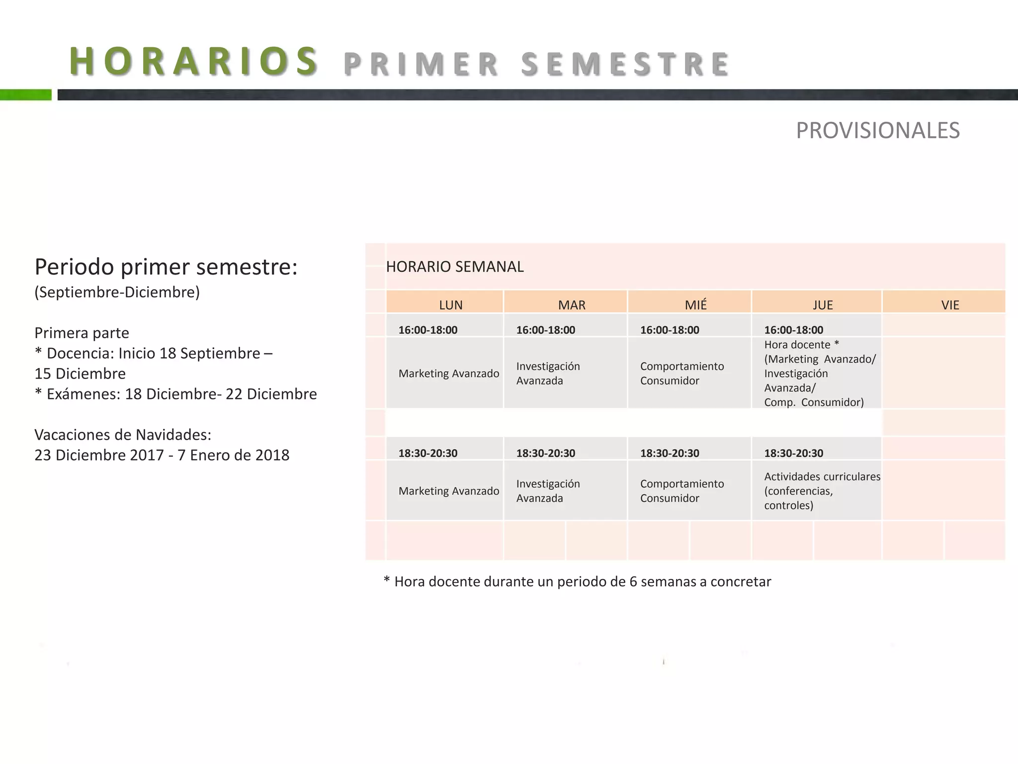 H O R A R I O S P R I M E R S E M E S T R E
HORARIO SEMANAL
LUN MAR MIÉ JUE VIE
16:00-18:00 16:00-18:00 16:00-18:00 16:00-18:00
Marketing Avanzado
Investigación
Avanzada
Comportamiento
Consumidor
Hora docente *
(Marketing Avanzado/
Investigación
Avanzada/
Comp. Consumidor)
18:30-20:30 18:30-20:30 18:30-20:30 18:30-20:30
Marketing Avanzado
Investigación
Avanzada
Comportamiento
Consumidor
Actividades curriculares
(conferencias,
controles)
Periodo primer semestre:
(Septiembre-Diciembre)
Primera parte
* Docencia: Inicio 18 Septiembre –
15 Diciembre
* Exámenes: 18 Diciembre- 22 Diciembre
Vacaciones de Navidades:
23 Diciembre 2017 - 7 Enero de 2018
* Hora docente durante un periodo de 6 semanas a concretar
PROVISIONALES
 