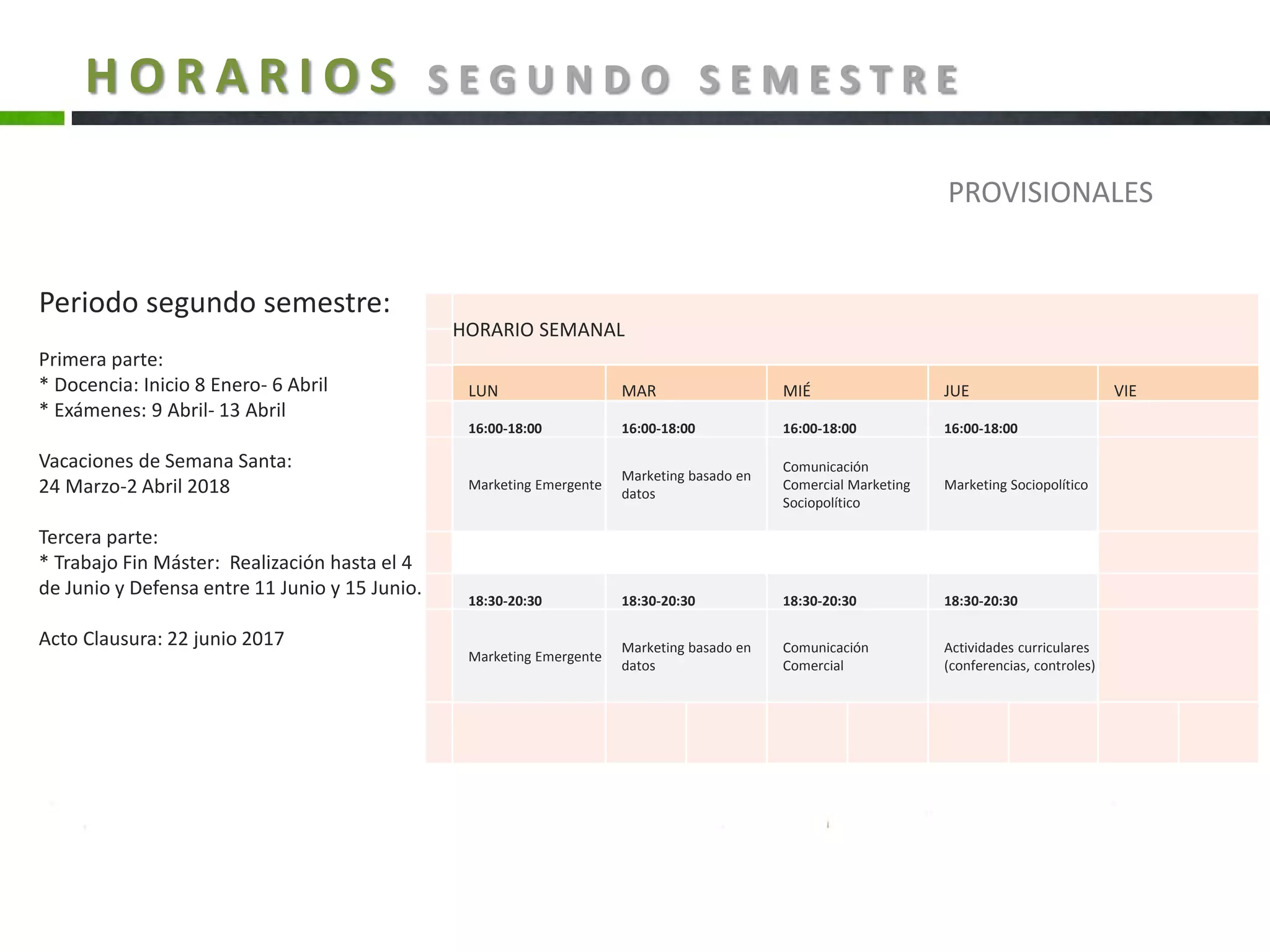 H O R A R I O S S E G U N D O S E M E S T R E
HORARIO SEMANAL
LUN MAR MIÉ JUE VIE
16:00-18:00 16:00-18:00 16:00-18:00 16:00-18:00
Marketing Emergente
Marketing basado en
datos
Comunicación
Comercial Marketing
Sociopolítico
Marketing Sociopolítico
18:30-20:30 18:30-20:30 18:30-20:30 18:30-20:30
Marketing Emergente
Marketing basado en
datos
Comunicación
Comercial
Actividades curriculares
(conferencias, controles)
PROVISIONALES
Periodo segundo semestre:
Primera parte:
* Docencia: Inicio 8 Enero- 6 Abril
* Exámenes: 9 Abril- 13 Abril
Vacaciones de Semana Santa:
24 Marzo-2 Abril 2018
Tercera parte:
* Trabajo Fin Máster: Realización hasta el 4
de Junio y Defensa entre 11 Junio y 15 Junio.
Acto Clausura: 22 junio 2017
 