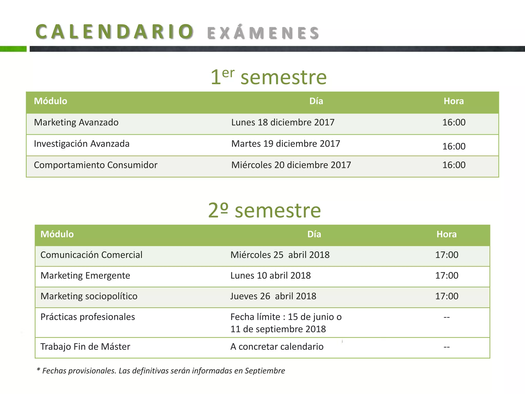 Módulo Día Hora
Marketing Avanzado Lunes 18 diciembre 2017 16:00
Investigación Avanzada Martes 19 diciembre 2017 16:00
Comportamiento Consumidor Miércoles 20 diciembre 2017 16:00
2º semestre
Módulo Día Hora
Comunicación Comercial Miércoles 25 abril 2018 17:00
Marketing Emergente Lunes 10 abril 2018 17:00
Marketing sociopolítico Jueves 26 abril 2018 17:00
Prácticas profesionales Fecha límite : 15 de junio o
11 de septiembre 2018
--
Trabajo Fin de Máster A concretar calendario --
1er semestre
C A L E N D A R I O E X Á M E N E S
* Fechas provisionales. Las definitivas serán informadas en Septiembre
 
