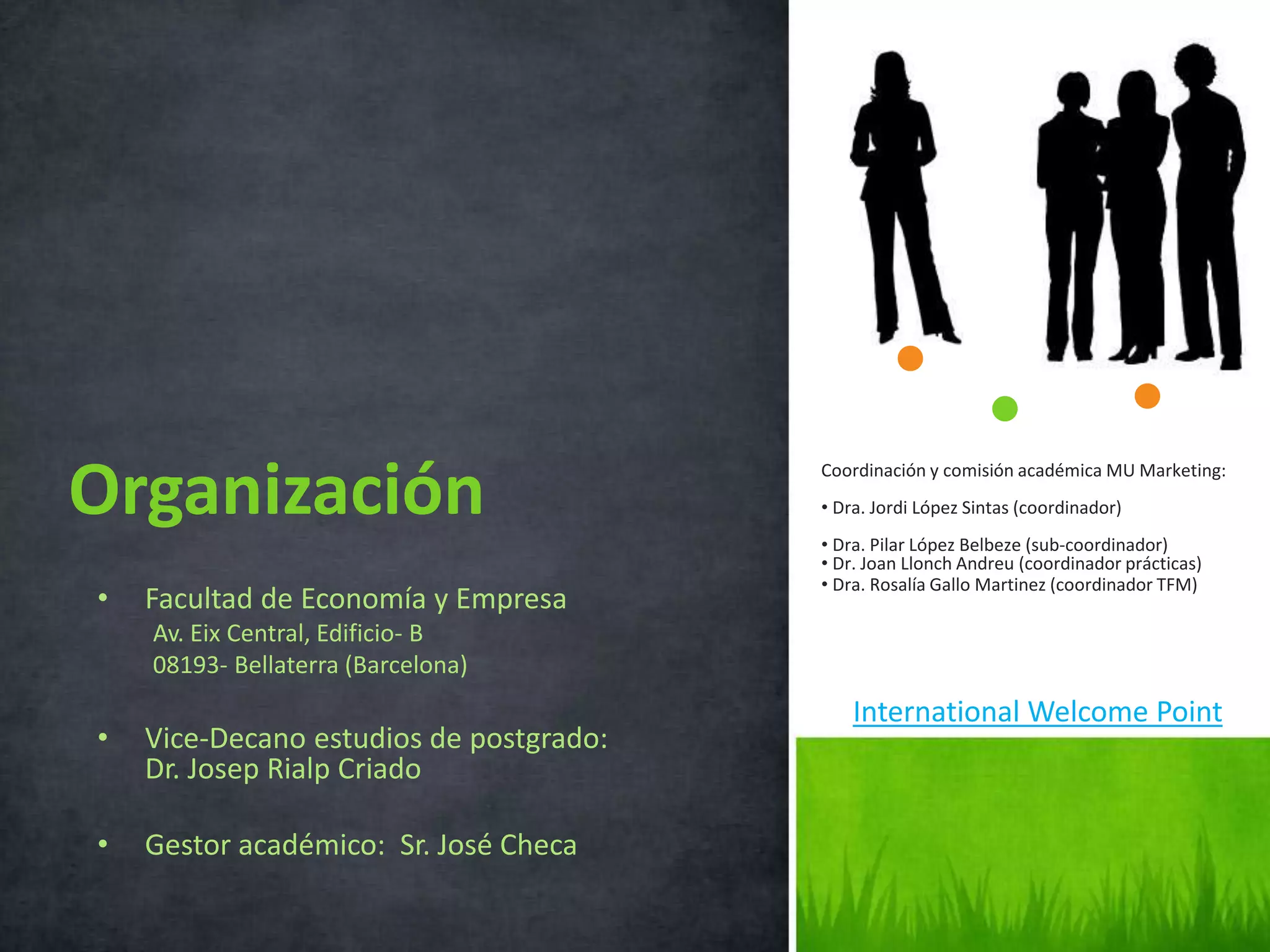 Coordinación y comisión académica MU Marketing:
• Dra. Jordi López Sintas (coordinador)
• Dra. Pilar López Belbeze (sub-coordinador)
• Dr. Joan Llonch Andreu (coordinador prácticas)
• Dra. Rosalía Gallo Martinez (coordinador TFM).
Organización
• Facultad de Economía y Empresa
Av. Eix Central, Edificio- B
08193- Bellaterra (Barcelona)
• Vice-Decano estudios de postgrado:
Dr. Josep Rialp Criado
• Gestor académico: Sr. José Checa
International Welcome Point
 