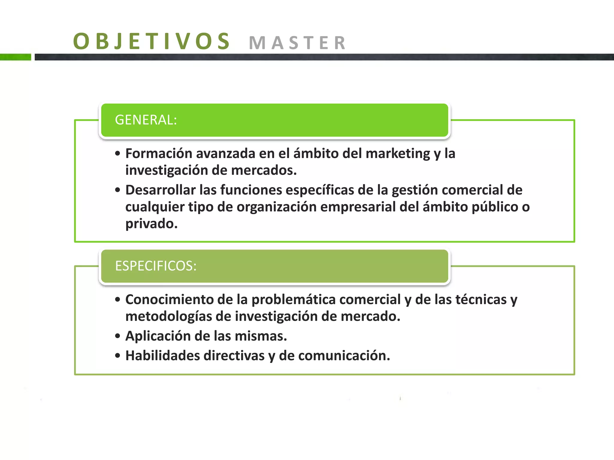 • Formación avanzada en el ámbito del marketing y la
investigación de mercados.
• Desarrollar las funciones específicas de la gestión comercial de
cualquier tipo de organización empresarial del ámbito público o
privado.
GENERAL:
• Conocimiento de la problemática comercial y de las técnicas y
metodologías de investigación de mercado.
• Aplicación de las mismas.
• Habilidades directivas y de comunicación.
ESPECIFICOS:
O B J E T I V O S M A S T E R
 