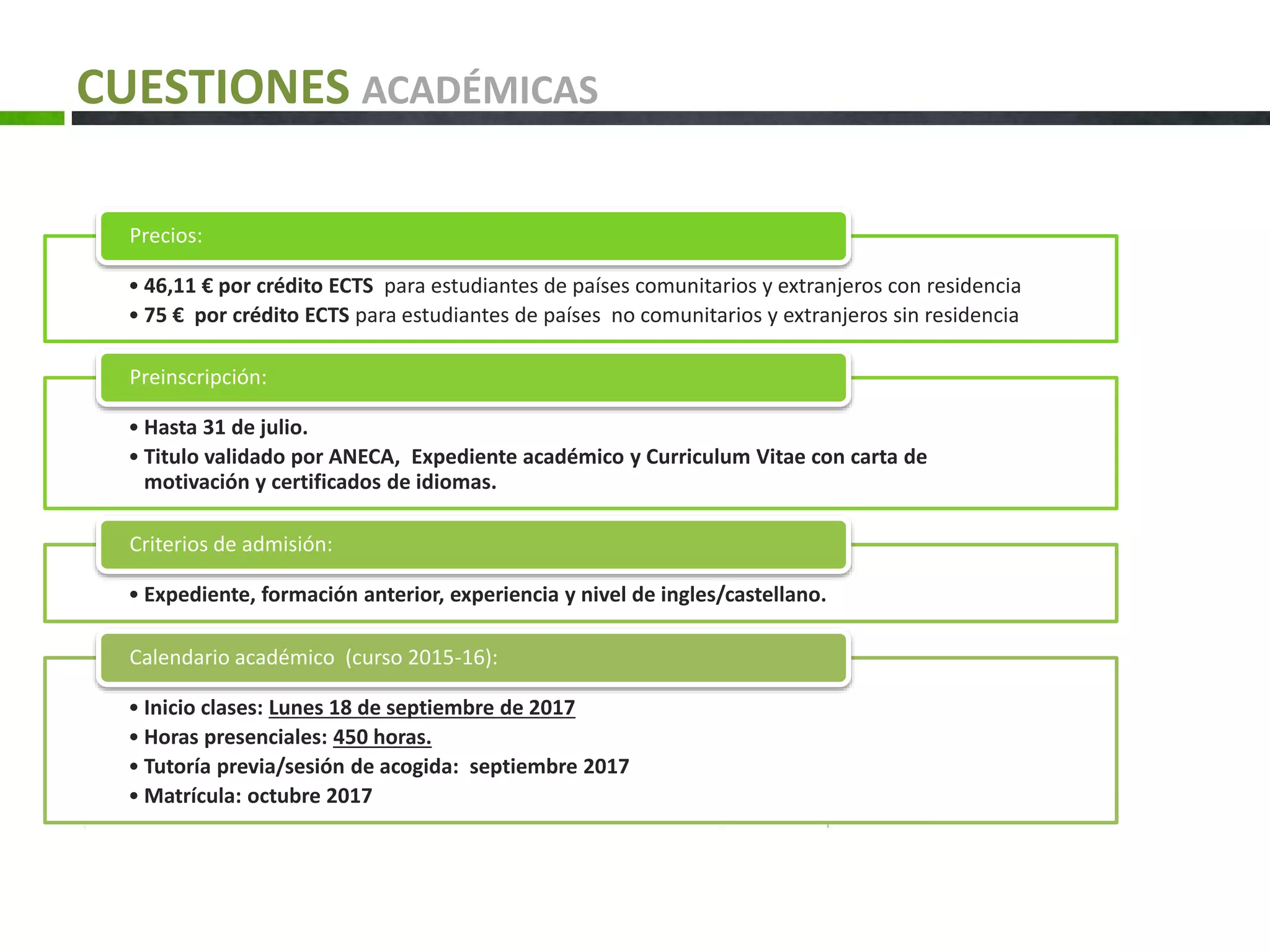 CUESTIONES ACADÉMICAS
• 46,11 € por crédito ECTS para estudiantes de países comunitarios y extranjeros con residencia
• 75 € por crédito ECTS para estudiantes de países no comunitarios y extranjeros sin residencia
Precios:
• Hasta 31 de julio.
• Titulo validado por ANECA, Expediente académico y Curriculum Vitae con carta de
motivación y certificados de idiomas.
Preinscripción:
• Expediente, formación anterior, experiencia y nivel de ingles/castellano.
Criterios de admisión:
• Inicio clases: Lunes 18 de septiembre de 2017
• Horas presenciales: 450 horas.
• Tutoría previa/sesión de acogida: septiembre 2017
• Matrícula: octubre 2017
Calendario académico (curso 2015-16):
 
