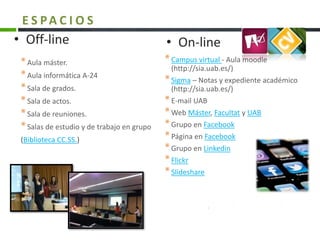 *Campus virtual - Aula moodle
(http://sia.uab.es/)
*Sigma – Notas y expediente académico
(http://sia.uab.es/)
*E-mail UAB
*Web Máster, Facultat y UAB
*Grupo en Facebook
*Página en Facebook
*Grupo en Linkedin
*Flickr
*Slideshare
*Aula máster.
*Aula informática A-24
*Sala de grados.
*Sala de actos.
*Sala de reuniones.
*Salas de estudio y de trabajo en grupo
(Biblioteca CC.SS.)
• Off-line • On-line
E S PA C I O S
 