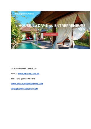  
 
 
 
 
 
 
 
CARLOS DE ORY GORDILLO 
 
BLOG:  ​WWW.MRSTARTUPS.ES 
 
TWITTER:  @MRSTARTUPS 
 
WWW.BALI.HOUSEPRENEURS.COM  
 
INFO@HAPPYLOWCOST.COM  
 