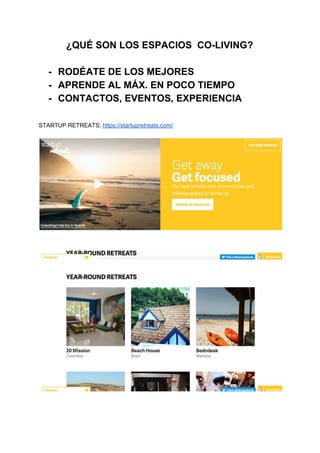 ¿QUÉ SON LOS ESPACIOS  CO­LIVING? 
 
­ RODÉATE DE LOS MEJORES 
­ APRENDE AL MÁX. EN POCO TIEMPO 
­ CONTACTOS, EVENTOS, EXPERIENCIA 
 
 
STARTUP RETREATS: ​https://startupretreats.com/ 
 
 
 
 
 
 
 