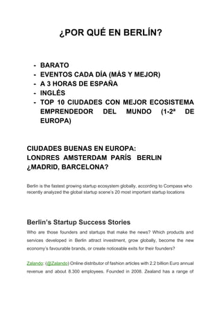 ¿POR QUÉ EN BERLÍN? 
 
 
­ BARATO 
­ EVENTOS CADA DÍA (MÁS Y MEJOR) 
­ A 3 HORAS DE ESPAÑA 
­ INGLÉS 
­ TOP 10 CIUDADES CON MEJOR ECOSISTEMA           
EMPRENDEDOR DEL MUNDO (1­2ª DE         
EUROPA) 
 
 
CIUDADES BUENAS EN EUROPA: 
LONDRES  AMSTERDAM  PARÍS   BERLIN   
¿MADRID, BARCELONA? 
 
 
Berlin is the fastest growing startup ecosystem globally, according to Compass who 
recently analyzed the global startup scene’s 20 most important startup locations 
 
 
Berlin’s Startup Success Stories 
Who are those founders and startups that make the news? Which products and                         
services developed in Berlin attract investment, grow globally, become the new                     
economy’s favourable brands, or create noticeable exits for their founders? 
Zalando​: (​@Zalando​) Online distributor of fashion articles with 2.2 billion Euro annual                       
revenue and about 8.300 employees. Founded in 2008. Zealand has a range of                         
 