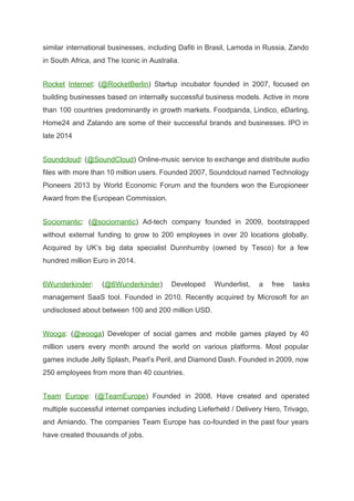 similar international businesses, including Dafiti in Brasil, Lamoda in Russia, Zando                     
in South Africa, and The Iconic in Australia. 
Rocket Internet​: (​@RocketBerlin​) Startup incubator founded in 2007, focused on                   
building businesses based on internally successful business models. Active in more                     
than 100 countries predominantly in growth markets. Foodpanda, Lindico, eDarling,                   
Home24 and Zalando are some of their successful brands and businesses. IPO in                         
late 2014 
Soundcloud​: (​@SoundCloud​) Online­music service to exchange and distribute audio                 
files with more than 10 million users. Founded 2007, Soundcloud named Technology                       
Pioneers 2013 by World Economic Forum and the founders won the Europioneer                       
Award from the European Commission. 
Sociomantic​: (​@sociomantic​) Ad­tech company founded in 2009, bootstrapped               
without external funding to grow to 200 employees in over 20 locations globally.                         
Acquired by UK’s big data specialist Dunnhumby (owned by Tesco) for a few                         
hundred million Euro in 2014. 
6Wunderkinder​: (​@6Wunderkinder​) Developed Wunderlist, a free tasks             
management SaaS tool. Founded in 2010. Recently acquired by Microsoft for an                       
undisclosed about between 100 and 200 million USD. 
Wooga​: (​@wooga​) Developer of social games and mobile games played by 40                       
million users every month around the world on various platforms. Most popular                       
games include Jelly Splash, Pearl’s Peril, and Diamond Dash. Founded in 2009, now                         
250 employees from more than 40 countries. 
Team Europe​: (​@TeamEurope​) Founded in 2008. Have created and operated                   
multiple successful internet companies including Lieferheld / Delivery Hero, Trivago,                   
and Amiando. The companies Team Europe has co­founded in the past four years                         
have created thousands of jobs. 
 