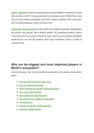 Babbel​: (​@babbel​) Freemium language learning online platform, operated by Lesson                   
Nine founded in 2007. The app apparently is downloaded up to 120.000 times every                           
day and the business is profitable since 2011. Babel is growing 100% every year,                           
with now 350 employees in Berlin and New York. 
Onefootball​: (​@Onefootball​) Founded 2008, with 20million downloads, Onefootball is                 
the world’s most popular online football platform. 60 employees located in Berlin.                       
They come from 25 countries. Watch this space, there are many hopeful candidates                         
positioning for the next big headline about large investment, product success or                       
successful exit. 
 
 
 
 
Who are the biggest and most important players in                 
Berlin’s ecosystem? 
9 out of Germany’s top 10 most important accelerators and incubators are located in                           
Berlin: 
● Axel Springer Plug & Play​ (​@as–pnp​) 
● hub:raum​ (​@hubraumberlin​) 
● Berlin Hardware Accelerator​ (​@hardwaredotco​) 
● You is Now​ (​@YouIsNow​) 
● Startupbootcamp​ (​@Sbootcamp​) 
● Microsoft Ventures​ (​@MSFTVenturesDE​) 
● ProSiebenSat.1 
● German Accelerator​ (​@GAccelerator​) 
● Seedcamp​ (​@seedcamp​) 
 
 