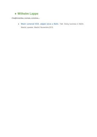 ● Wilhelm Lappe 
Conferencias, cursos, eventos…  
● Misión comercial ICEX, adigital red.es a Berlin​. Talk: Doing business in Berlin.                       
Madrid. speaker. Madrid. Noviembre 2015. 
 
 
 
 
 
 
 
 
 
 
 