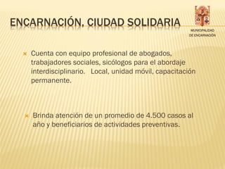 ENCARNACIÓN, CIUDAD SOLIDARIA
                                                         MUNICIPALIDAD
                                                        DE ENCARNACIÓN




     Cuenta con equipo profesional de abogados,
      trabajadores sociales, sicólogos para el abordaje
      interdisciplinario. Local, unidad móvil, capacitación
      permanente.



     Brinda atención de un promedio de 4.500 casos al
      año y beneficiarios de actividades preventivas.
 
