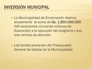 INVERSIÓN MUNICIPAL

     La Municipalidad de Encarnación destina
      anualmente la suma de Gs. 1.650.000.000
      (Mil seiscientos cincuenta millones de
      Guaraníes) a la ejecución del programa y sus
      tres centros de atención.

     Los fondos provienen del Presupuesto
      General de Gastos de la Municipalidad.
 