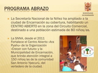 PROGRAMA ABRAZO
                                                   MUNICIPALIDAD
                                                  DE ENCARNACIÓN

    La Secretaría Nacional de la Niñez ha ampliado a la
     ciudad de Encarnación su cobertura, habilitando un
     CENTRO ABIERTO en la zona del Circuito Comercial,
     destinado a una población estimada de 80 niños/as.

    La SNNA, desde el 2011
     Fortalece el Centro Abierto «Ara
     Pyahu» de la Organización
     «Crecer con futuro» y la
     Municipalidad de Encarnación,
     que brinda atención integral a
     150 niños/as de la comunidad
     San Antonio Ypecurú, del
     vertedero de la ciudad.
 
