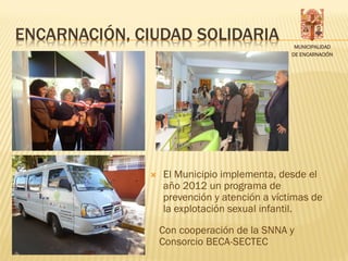 ENCARNACIÓN, CIUDAD SOLIDARIA
                                               MUNICIPALIDAD
                                              DE ENCARNACIÓN




                 El Municipio implementa, desde el
                  año 2012 un programa de
                  prevención y atención a víctimas de
                  la explotación sexual infantil.

                  Con cooperación de la SNNA y
                  Consorcio BECA-SECTEC
 