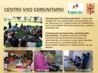 CENTRO VIVO COMUNITARIO
                                      Componente formativo-educativo: Desarrollo
                                      integral de las capacidades psicosociales de
                                      los alumnos/as y capacitación de mediadores
                                      en la comunidad educativa (docentes, padres y
                                      alumnos/as).

                                      Componente de desarrollo y participación
                                      comunitaria : Fortaleciendo los Comités
                                      Juveniles Comunitarios de las zonas de
                                      intervención, de manera a que sean agentes
                                      de promoción y concienciación de su
                                      comunidad, mediante la capacitación de sus
                                      líderes.




   Bordado de zapatillas   Taller de cocina                     Taller de peluquería
 