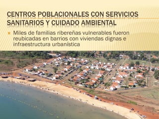 CENTROS POBLACIONALES CON SERVICIOS
SANITARIOS Y CUIDADO AMBIENTAL
   Miles de familias ribereñas vulnerables fueron
    reubicadas en barrios con viviendas dignas e
    infraestructura urbanística
 