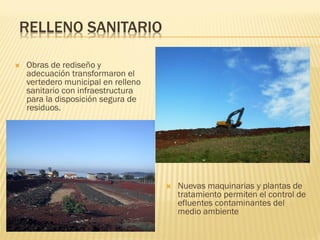RELLENO SANITARIO

   Obras de rediseño y
    adecuación transformaron el
    vertedero municipal en relleno
    sanitario con infraestructura
    para la disposición segura de
    residuos.




                                        Nuevas maquinarias y plantas de
                                         tratamiento permiten el control de
                                         efluentes contaminantes del
                                         medio ambiente
 