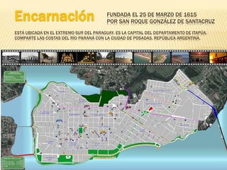Encarnación                              FUNDADA EL 25 DE MARZO DE 1615
                                         POR SAN ROQUE GONZÁLEZ DE SANTACRUZ
ESTÁ UBICADA EN EL EXTREMO SUR DEL PARAGUAY. ES LA CAPITAL DEL DEPARTAMENTO DE ITAPÚA.
COMPARTE LAS COSTAS DEL RÍO PARANÁ CON LA CIUDAD DE POSADAS, REPÚBLICA ARGENTINA.
 