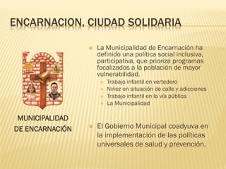 ENCARNACION, CIUDAD SOLIDARIA

                    La Municipalidad de Encarnación ha
                     definido una política social inclusiva,
                     participativa, que prioriza programas
                     focalizados a la población de mayor
                     vulnerabilidad.
                         Trabajo infantil en vertedero
                         Niñez en situación de calle y adicciones
                         Trabajo infantil en la vía pública
                         La Municipalidad

 MUNICIPALIDAD
DE ENCARNACIÓN      El Gobierno Municipal coadyuva en
                     la implementación de las políticas
                     universales de salud y prevención.
 