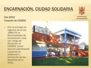 ENCARNACIÓN, CIUDAD SOLIDARIA
                                 MUNICIPALIDAD
Año 2002                        DE ENCARNACIÓN
Creación de CODENI

   Con la entrada en
    vigencia de la Ley
    1680/01 la
    Municipalidad de
    Encarnación crea
    con rango de
    Dirección: la
    CODENI. Como
    servicio permanente
    y gratuito de
    protección y
    promoción de los
    derechos de la
    niñez.
 
