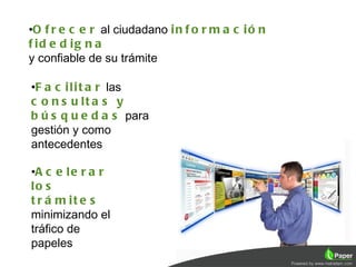 •O f r e c e r al ciudadano i n f o r m a c i ó n
f id e d ig n a
y confiable de su trámite

•F a c i l i t a r las
c o n s u lt a s y
b ú s q u e d a s para
gestión y como
antecedentes

•A c e l e r a r
lo s
t r á m it e s
minimizando el
tráfico de
papeles
                                                    11
 