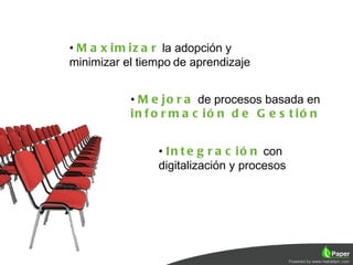 • M a x i m i z a r la adopción y
minimizar el tiempo de aprendizaje


           • M e j o r a de procesos basada en
           in f o r m a c ió n d e G e s t ió n


                • I n t e g r a c i ó n con
                digitalización y procesos
 