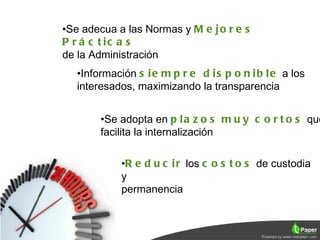 •Se adecua a las Normas y M e j o r e s
P r á c t ic a s
de la Administración
   •Información s i e m p r e d i s p o n i b l e a los
   interesados, maximizando la transparencia


        •Se adopta en p l a z o s m u y c o r t o s que
        facilita la internalización

             •R e d u c i r los c o s t o s de custodia
             y
             permanencia
 