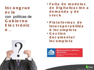 • F a lt a d e m o d e lo s
In c o n g r u e      d e D ig it a liz a c ió n a
n c ia                de ma nda y de
con políticas de      s to c k
G o b ie r n o      • P la t a f o r m a s d e
E le c t r ó n ic     In t e r o p e r a b ilid a
o…                    d in c o m p le t a
                    • G e s t io n
                      d o c u me nta l
                      in c o m p le t a
 