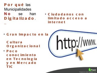 P o r q u é las
Municipalidades
No       se      han          • C iu d a d a n o s c o n
D ig it a liz a d o .           lim it a d o a c c e s o a
..                              in t e r n e t


• G r a n Im p a c t o e n la

  C u lt u r a
  O r g a n iz a c io n a l
• Poc o
  c o n o c im ie n t o
  e n T e c n o lo g ía
  y e n Me rc a do
  T IC
 