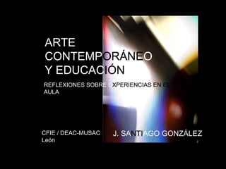 ARTE 
CONTEMPORÁNEO 
Y EDUCACIÓN 
REFLEXIONES SOBRE EXPERIENCIAS EN EL 
AULA 
CFIE / DEAC-MUSAC J. SANTIAGO GONZÁLEZ 
León 
 