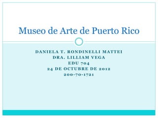 Museo de Arte de Puerto Rico

   DANIELA T. RONDINELLI MATTEI
        DRA. LILLIAM VEGA
              EDU 704
      24 DE OCTUBRE DE 2012
            200-70-1721
 