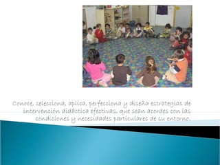 Conoce, selecciona, aplica, perfecciona y diseña estrategias de
intervención didáctica efectivas, que sean acordes con las
condiciones y necesidades particulares de su entorno.