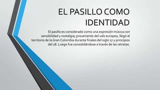 EL PASILLO COMO
IDENTIDAD
El pasillo es considerado como una expresión música con
sensibilidad y nostalgia; proveniente del vals europeo, llegó al
territorio de la Gran Colombia durante finales del siglo 17 y principios
del 18. Luego fue consolidándose a través de las retretas.
 