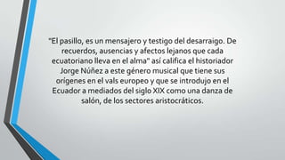 "El pasillo, es un mensajero y testigo del desarraigo. De
recuerdos, ausencias y afectos lejanos que cada
ecuatoriano lleva en el alma" así califica el historiador
Jorge Núñez a este género musical que tiene sus
orígenes en el vals europeo y que se introdujo en el
Ecuador a mediados del siglo XIX como una danza de
salón, de los sectores aristocráticos.
 