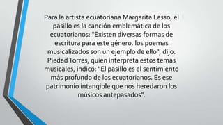 Para la artista ecuatoriana Margarita Lasso, el
pasillo es la canción emblemática de los
ecuatorianos: "Existen diversas formas de
escritura para este género, los poemas
musicalizados son un ejemplo de ello", dijo.
PiedadTorres, quien interpreta estos temas
musicales, indicó: "El pasillo es el sentimiento
más profundo de los ecuatorianos. Es ese
patrimonio intangible que nos heredaron los
músicos antepasados".
 
