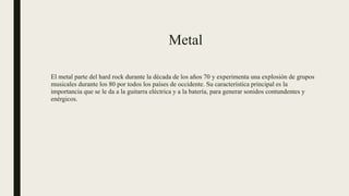 Metal
El metal parte del hard rock durante la década de los años 70 y experimenta una explosión de grupos
musicales durante los 80 por todos los países de occidente. Su característica principal es la
importancia que se le da a la guitarra eléctrica y a la batería, para generar sonidos contundentes y
enérgicos.
 