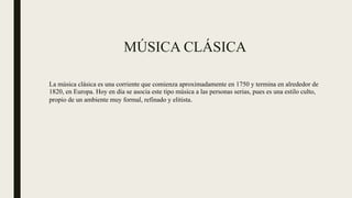 MÚSICA CLÁSICA
La música clásica es una corriente que comienza aproximadamente en 1750 y termina en alrededor de
1820, en Europa. Hoy en día se asocia este tipo música a las personas serias, pues es una estilo culto,
propio de un ambiente muy formal, refinado y elitista.
 