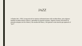 JAZZ
A finales del s. XIX, la mayoría de los músicos afroamericanos sólo tocaban blues, pero algunos
también tocaban música clásica y aprendían la armonía europea. Algunos incluso mezclaron la
armonía europea con los ritmos y las escalas del blues, y fue gracias a esta mezcla que apareció el
"jazz".
 