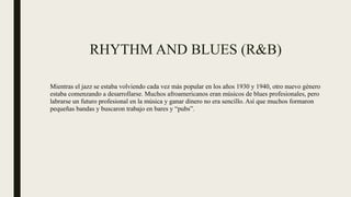 RHYTHM AND BLUES (R&B)
Mientras el jazz se estaba volviendo cada vez más popular en los años 1930 y 1940, otro nuevo género
estaba comenzando a desarrollarse. Muchos afroamericanos eran músicos de blues profesionales, pero
labrarse un futuro profesional en la música y ganar dinero no era sencillo. Así que muchos formaron
pequeñas bandas y buscaron trabajo en bares y “pubs”.
 