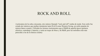 ROCK AND ROLL
A principios de los años cincuenta, otro músico llamado "rock and roll" estaba de moda. Este estilo fue
creado por músicos que podían interpretar tanto R & B como Western Swing, un estilo popular de
música dance country. Utilizaba los mismos instrumentos que el R&B de aquella época (guitarra
eléctrica, contrabajo y batería), y tenía un toque de blues y de R&B, pero las melodías eran más
parecidas a las de la música country
 