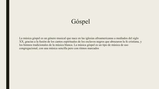 Góspel
La música góspel es un género musical que nace en las iglesias afroamericanas a mediados del siglo
XX, gracias a la fusión de los cantos espirituales de los esclavos negros que abrazaron la fe cristiana, y
los himnos tradicionales de la música blanca. La música góspel es un tipo de música de uso
congregacional, con una música sencilla pero con ritmos marcados
 