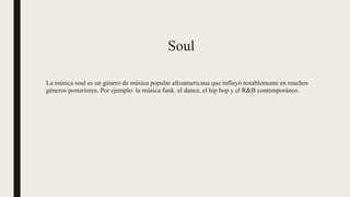 Soul
La música soul es un género de música popular afroamericana que influyó notablemente en muchos
géneros posteriores. Por ejemplo: la música funk. el dance, el hip hop y el R&B contemporáneo.
 