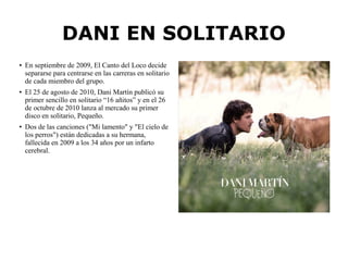 ● En septiembre de 2009, El Canto del Loco decide
separarse para centrarse en las carreras en solitario
de cada miembro del grupo.
● El 25 de agosto de 2010, Dani Martín publicó su
primer sencillo en solitario “16 añitos” y en el 26
de octubre de 2010 lanza al mercado su primer
disco en solitario, Pequeño.
●
Dos de las canciones ("Mi lamento" y "El cielo de
los perros") están dedicadas a su hermana,
fallecida en 2009 a los 34 años por un infarto
cerebral.
DANI EN SOLITARIO
 