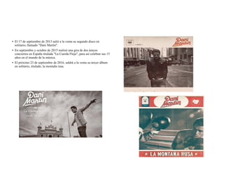 ● El 17 de septiembre de 2013 salió a la venta su segundo disco en
solitario, llamado "Dani Martín".
● En septiembre y octubre de 2015 realizó una gira de dos únicos
conciertos en España titulada "La Cuerda Floja", para así celebrar sus 15
años en el mundo de la música.
● El próximo 23 de septiembre de 2016, saldrá a la venta su tercer álbum
en solitario, titulado, la montaña rusa.
 