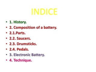 INDICE
• 1. History.
• 2. Composition of a battery.
• 2.1.Parts.
• 2.2. Saucers.
• 2.3. Drumsticks.
• 2.4. Pedals.
• 3. Electronic Battery.
• 4. Technique.
 