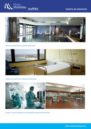 OFERTA DE SERVICIOS
www.mutuamontanesa.es
Piscina del Hospital Ramón Negrete Mutua Montañesa
Habitaciones Hospital Ramón Negrete Mutua Montañesa
Quirófano y sala de Rehabilitación del Hospital Ramón Negrete Mutua Montañesa
 