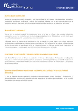 OFERTA DE SERVICIOS
www.mutuamontanesa.es
CLÍNICA SUMA BARCELONA
Dispone de una situación urbana privilegiada y bien comunicada al pie del Tibidabo. Sus profesionales, tecnología e
instalaciones, en continua actualización y mejora, han conseguido mantener, con un alto grado de satisfacción, el
prestigio de la Clínica, que cuenta con 58 camas de hospitalización y la certificación de calidad ISO 9001-2008.
HOSPITAL MAZ (ZARAGOZA)
Cuenta con un excelente conjunto de instalaciones, tanto en lo que se refiere a los aspectos estructurales
hospitalarios, como a los medios técnicos de cirugía, diagnóstico y tratamiento. Cabe destacar también el alto grado
de cualificación profesional de sus facultativos y personal sanitario.
El Hospital dispone de tres plantas de hospitalización, con un total de 150 camas, una UCI con 7 boxes, una amplia
gama de Servicios Médicos y gran cantidad de medios tecnológicos para la realización de pruebas médicas, todo ello
con los últimos medios de alta calidad, siendo un Hospital destacado en el ámbito nacional por la implantación de
avances tecnológicos y médicos, y con reconocimiento nacional en accidentes de trabajo.
CENTRO DE RECUPERACIÓN Y REHABILITACIÓN DE LEVANTE (VALENCIA)
Este Centro Mancomunado de Mutuas de Accidentes de Trabajo y Enfermedades Profesionales de la Seguridad
Social, es un hospital con una larga trayectoria en la asistencia sanitaria especializada y de calidad, dotado con los
recursos humanos y materiales más adecuados para hacer más cómodo el proceso de hospitalización y recuperación
del accidentado laboral.
HOSPITAL MONOGRÁFICO ASEPEYO DE TRAUMATOLOGÍA CIRUGÍA Y REHABILITACIÓN
(COSLADA)
Es uno de nuestros centros concertados, especializado en traumatología, cirugía ortopédica y rehabilitación. La
actividad asistencial del Servicio de Medicina Interna se desarrolla en las plantas de hospitalización, en las consultas
externas y en el área de Urgencias del Hospital.
 