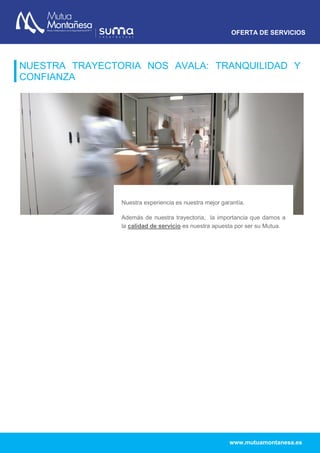 OFERTA DE SERVICIOS
www.mutuamontanesa.es
NUESTRA TRAYECTORIA NOS AVALA: TRANQUILIDAD Y
CONFIANZA
Nuestra experiencia es nuestra mejor garantía.
Además de nuestra trayectoria, la importancia que damos a
la calidad de servicio es nuestra apuesta por ser su Mutua.
Trabajamos día a día para ofrecer la máxima tranquilidad y
seguridad a nuestros mutualistas.
 