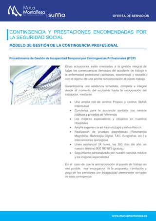 OFERTA DE SERVICIOS
www.mutuamontanesa.es
CONTINGENCIA Y PRESTACIONES ENCOMENDADAS POR
LA SEGURIDAD SOCIAL
MODELO DE GESTIÓN DE LA CONTINGENCIA PROFESIONAL
Procedimiento de Gestión de Incapacidad Temporal por Contingencias Profesionales (ITCP)
Estas actuaciones están orientadas a la gestión integral de
todas las consecuencias derivadas del accidente de trabajo o
la enfermedad profesional (sanitarias, económicas y sociales)
con el objetivo de una pronta reincorporación al puesto trabajo.
Garantizamos una asistencia inmediata, completa e integral
desde el momento del accidente hasta la recuperación del
trabajador, mediante:
 Una amplia red de centros Propios y centros SUMA
Intermutual
 Conciertos para la asistencia sanitaria con centros
públicos y privados de referencia
 Los mejores especialistas y cirujanos en nuestros
Hospitales
 Amplia experiencia en traumatología y rehabilitación
 Realización de pruebas diagnósticas (Resonancia
Magnética, Radiología Digital, TAC, Ecografías, etc.) e
intervenciones quirúrgicas
 Línea asistencial 24 horas, los 365 días del año, en
nuestro teléfono 900 180 875 (gratuito)
 Seguimiento personalizado por nuestro servicio médico
y los mejores especialistas
En el caso de que la reincorporación al puesto de trabajo no
sea posible, nos encargamos de la propuesta, tramitación y
pago de las pensiones por incapacidad permanente derivadas
de estas contingencias.
 