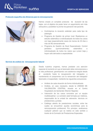 OFERTA DE SERVICIOS
www.mutuamontanesa.es
Protocolo específico de eficiencia para la reincorporación
Hemos creado un completo protocolo de duración de las
bajas, con el objetivo de poder tener un seguimiento aún más
exhaustivo y posibilitar la pronta recuperación del paciente.
 Controlamos la duración estándar para cada tipo de
patología
 Programa de Gestión de primer nivel: Realizamos un
estudio sistemático e individualizado de todos los casos
con baja (especialmente casos de menos de 30 días o
más de 90) semanalmente
 Programa de Gestión de Nivel Especializado: Control
periódico (quincenalmente) sistemático e
individualizado de todos los casos que cursen baja y
hayan sido derivados a especialistas
Servicio de análisis de reincorporación laboral
Desde nuestros orígenes, hemos prestado una atención
especial al momento en que el lesionado debe reincorporarse a
la vida profesional, garantizando una asistencia integral desde
el accidente hasta la recuperación del trabajador, y
manteniendo el compromiso con la reinserción del trabajador
lesionado o incapacitado mediante las siguientes actuaciones:
 Análisis de cada situación de forma individualizada
 Análisis, en caso necesario, desde la UNIDAD DE
VALORACIÓN CENTRAL situada en el Centro
Hospitalario de Santander (Ramón Negrete)
 Valoración de los casos concretos por un equipo
multidisciplinar. La comisión está formada por médicos,
responsable de la unidad de valoración, técnicos en
prestaciones y juristas
 Catálogo abierto de prestaciones sociales, entre las
cuales se encuentran ayudas económicas para la
reincorporación profesional. Por principio, analizamos
cualquier petición que se realice en este sentido a
través de la Comisión de Prestaciones Especiales.
 